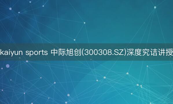 kaiyun sports 中际旭创(300308.SZ)深度究诘讲授