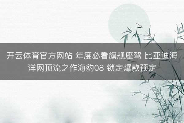 开云体育官方网站 年度必看旗舰座驾 比亚迪海洋网顶流之作海豹08 锁定爆款预定