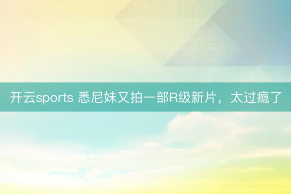 开云sports 悉尼妹又拍一部R级新片，太过瘾了