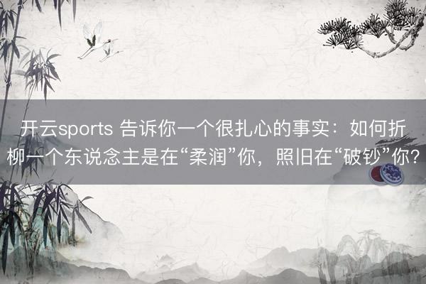 开云sports 告诉你一个很扎心的事实:如何折柳一个东说念主是在“柔润”你,照旧在“破钞”你?