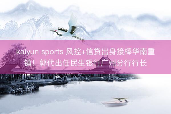 kaiyun sports 风控+信贷出身接棒华南重镇！郭代出任民生银行广州分行行长