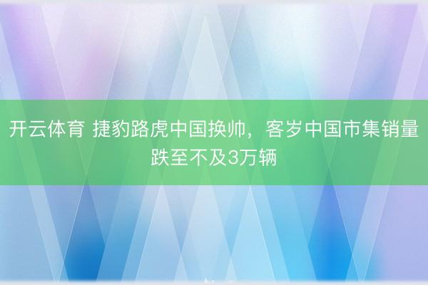 开云体育 捷豹路虎中国换帅,客岁中国市集销量跌至不及3万辆