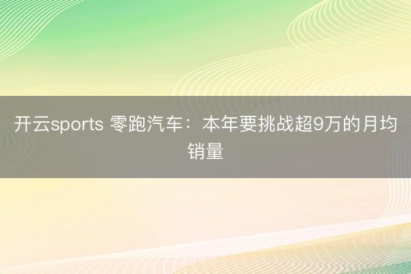 开云sports 零跑汽车：本年要挑战超9万的月均销量