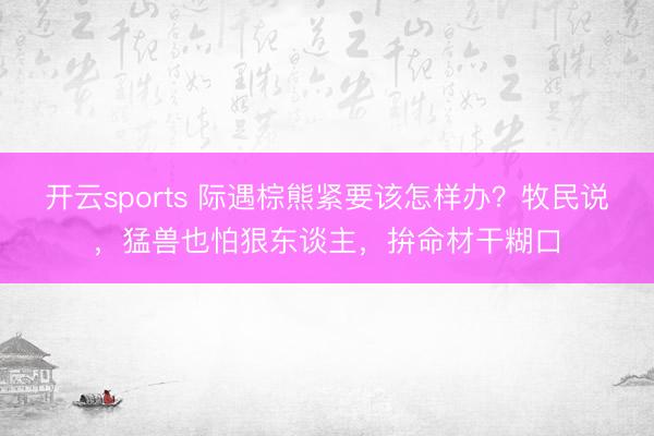 开云sports 际遇棕熊紧要该怎样办？牧民说，猛兽也怕狠东谈主，拚命材干糊口