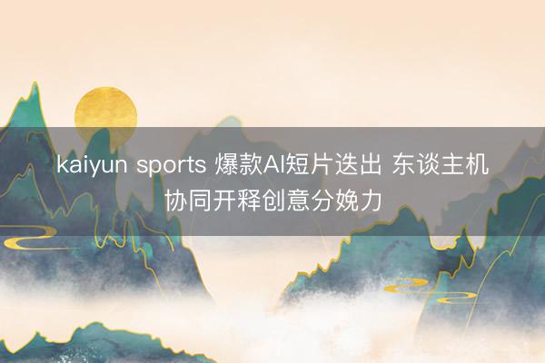 kaiyun sports 爆款AI短片迭出 东谈主机协同开释创意分娩力