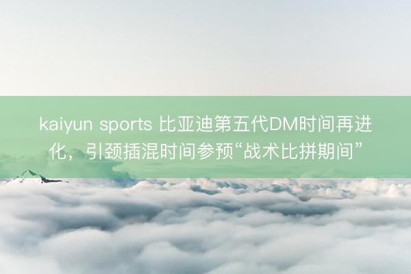 kaiyun sports 比亚迪第五代DM时间再进化，引颈插混时间参预“战术比拼期间”