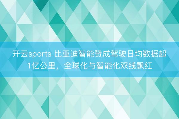 开云sports 比亚迪智能赞成驾驶日均数据超1亿公里，全球化与智能化双线飘红