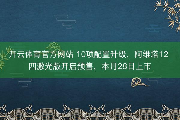 开云体育官方网站 10项配置升级，阿维塔12 四激光版开启预售，本月28日上市