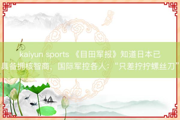 kaiyun sports 《目田军报》知道日本已具备拥核智商,国际军控各人:“只差拧拧螺丝刀”
