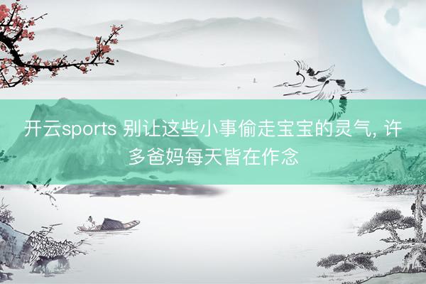 开云sports 别让这些小事偷走宝宝的灵气， 许多爸妈每天皆在作念