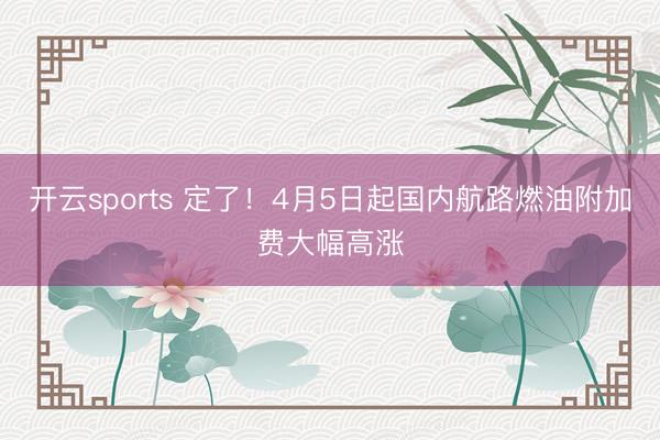 开云sports 定了！4月5日起国内航路燃油附加费大幅高涨