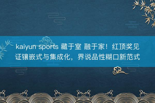 kaiyun sports 藏于室 融于家！红顶奖见证镶嵌式与集成化，界说品性糊口新范式