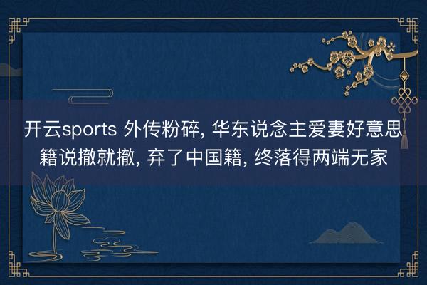 开云sports 外传粉碎, 华东说念主爱妻好意思籍说撤就撤, 弃了中国籍, 终落得两端无家