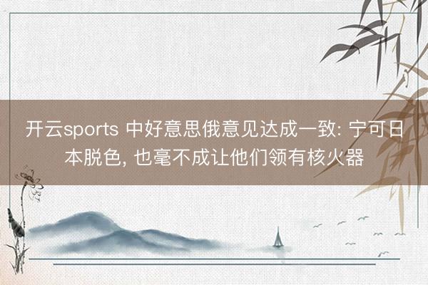 开云sports 中好意思俄意见达成一致: 宁可日本脱色, 也毫不成让他们领有核火器