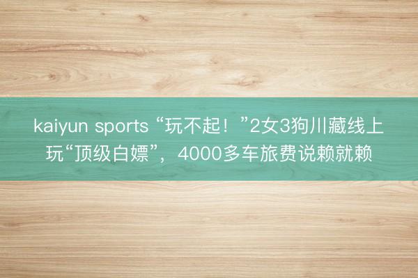 kaiyun sports “玩不起!”2女3狗川藏线上玩“顶级白嫖”,4000多车旅费说赖就赖