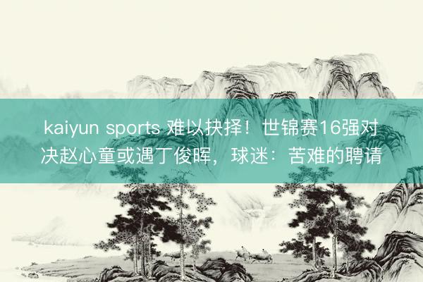 kaiyun sports 难以抉择！世锦赛16强对决赵心童或遇丁俊晖，球迷：苦难的聘请