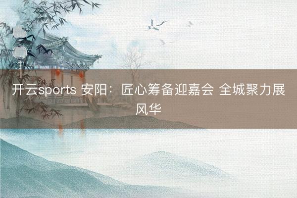 开云sports 安阳：匠心筹备迎嘉会 全城聚力展风华