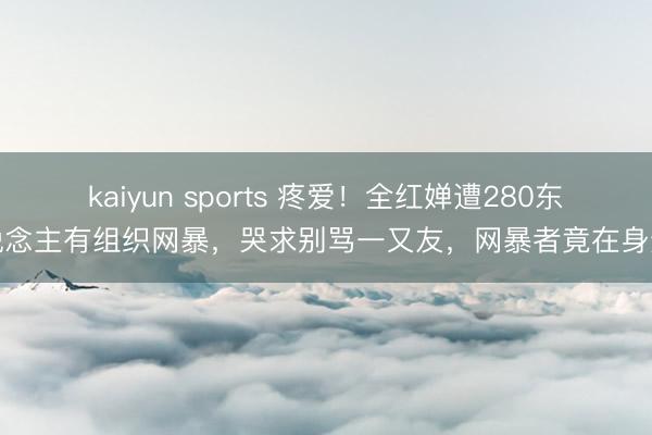 kaiyun sports 疼爱！全红婵遭280东说念主有组织网暴，哭求别骂一又友，网暴者竟在身边
