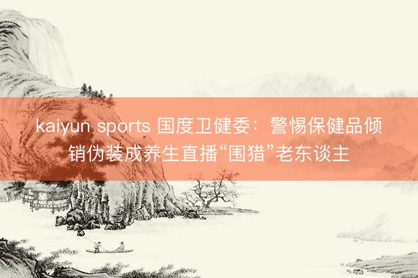 kaiyun sports 国度卫健委:警惕保健品倾销伪装成养生直播“围猎”老东谈主