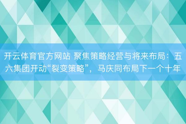 开云体育官方网站 聚焦策略经营与将来布局：五六集团开动“裂变策略”，马庆同布局下一个十年