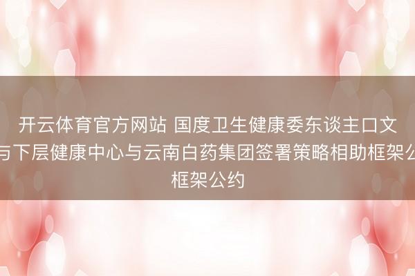 开云体育官方网站 国度卫生健康委东谈主口文化与下层健康中心与云南白药集团签署策略相助框架公约