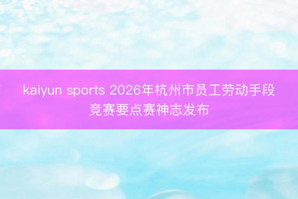 kaiyun sports 2026年杭州市员工劳动手段竞赛要点赛神志发布