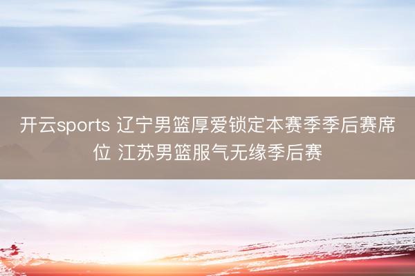 开云sports 辽宁男篮厚爱锁定本赛季季后赛席位 江苏男篮服气无缘季后赛