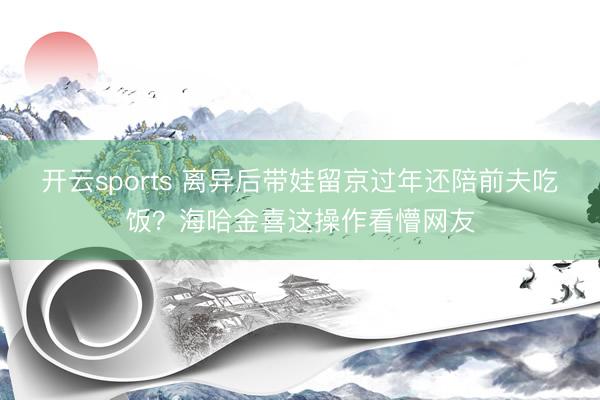 开云sports 离异后带娃留京过年还陪前夫吃饭?海哈金喜这操作看懵网友