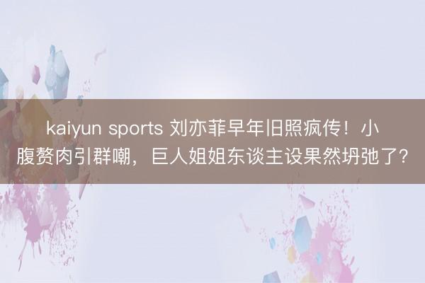 kaiyun sports 刘亦菲早年旧照疯传！小腹赘肉引群嘲，巨人姐姐东谈主设果然坍弛了？