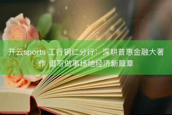 开云sports 工行铜仁分行：深耕普惠金融大著作 谱写做事场地经济新篇章