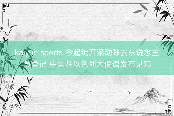 kaiyun sports 今起绽开滚动除去东说念主员登记 中国驻以色列大使馆发布见知