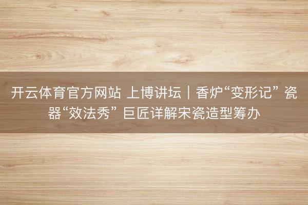 开云体育官方网站 上博讲坛｜香炉“变形记” 瓷器“效法秀” 巨匠详解宋瓷造型筹办