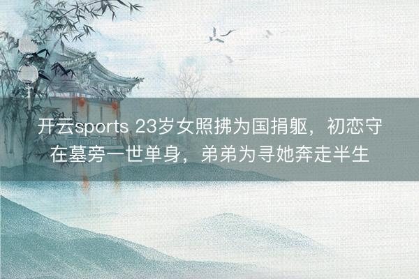开云sports 23岁女照拂为国捐躯，初恋守在墓旁一世单身，弟弟为寻她奔走半生