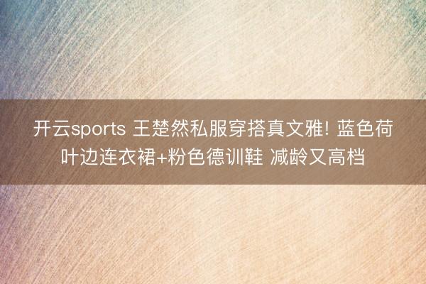 开云sports 王楚然私服穿搭真文雅! 蓝色荷叶边连衣裙+粉色德训鞋 减龄又高档