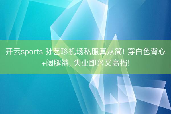 开云sports 孙艺珍机场私服真从简! 穿白色背心+阔腿裤，<a href=
