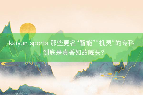 kaiyun sports 那些更名“智能”“机灵”的专科， 到底是真香如故噱头?
