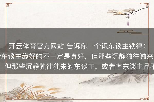 开云体育官方网站 告诉你一个识东谈主铁律：尤其是在单元里，怜惜东谈主缘好的不一定是真好，但那些沉静独往独来的东谈主，或者率东谈主品不差