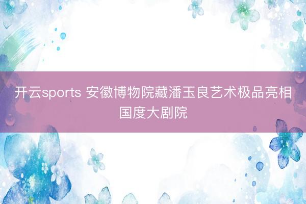 开云sports 安徽博物院藏潘玉良艺术极品亮相国度大剧院