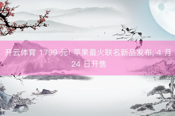 开云体育 1799 元! 苹果最火联名新品发布， 4 月 24 日开售