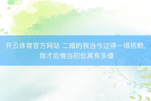 开云体育官方网站 二婚的我当今过得一塌抵赖， 我才后悔当初仳离有多傻