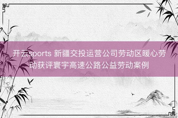 开云sports 新疆交投运营公司劳动区暖心劳动获评寰宇高速公路公益劳动案例