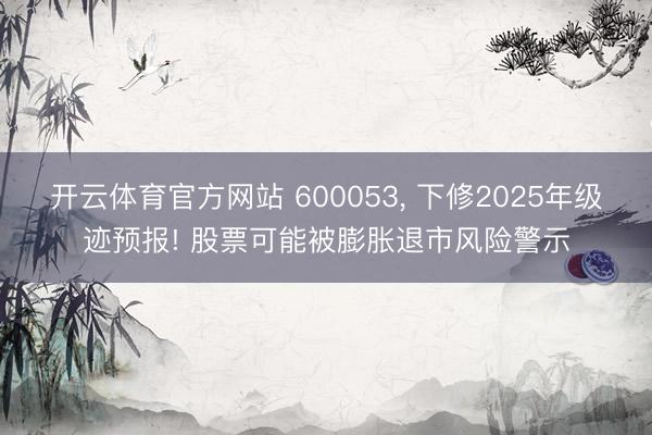 开云体育官方网站 600053， 下修2025年级迹预报! 股票可能被膨胀退市风险警示