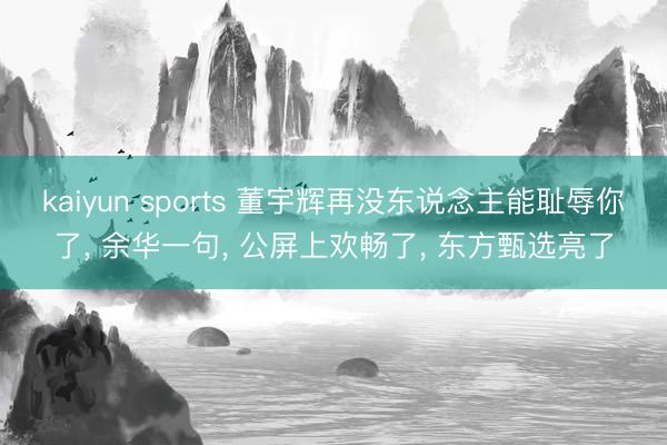 kaiyun sports 董宇辉再没东说念主能耻辱你了， 余华一句， 公屏上欢畅了， 东方甄选亮了