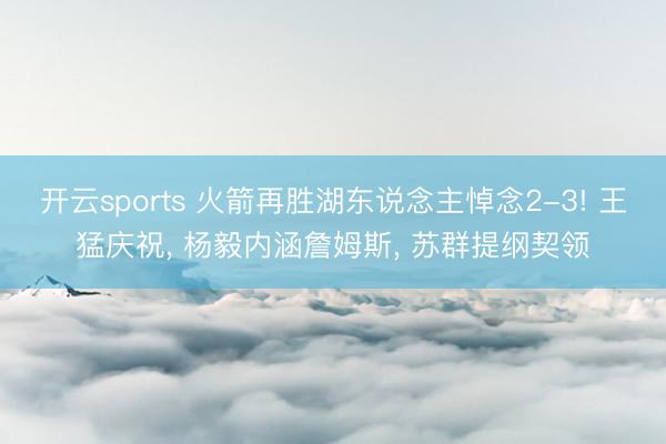 开云sports 火箭再胜湖东说念主悼念2-3! 王猛庆祝， 杨毅内涵詹姆斯， 苏群提纲契领