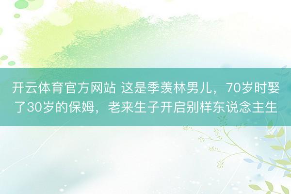 开云体育官方网站 这是季羡林男儿，70岁时娶了30岁的保姆，老来生子开启别样东说念主生