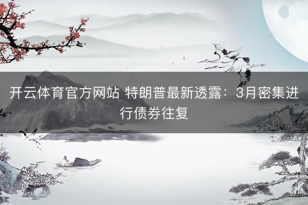 开云体育官方网站 特朗普最新透露：3月密集进行债券往复