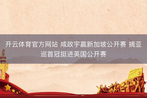开云体育官方网站 咸政宇赢新加坡公开赛 摘亚巡首冠挺进英国公开赛