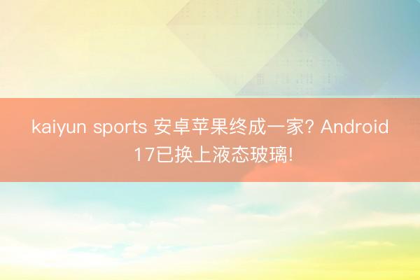 kaiyun sports 安卓苹果终成一家? Android 17已换上液态玻璃!