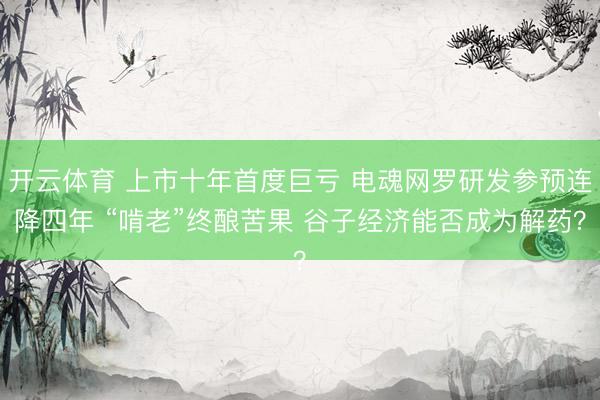 开云体育 上市十年首度巨亏 电魂网罗研发参预连降四年 “啃老”终酿苦果 谷子经济能否成为解药？