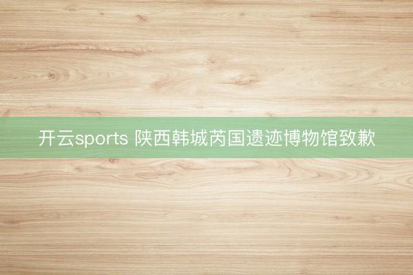 开云sports 陕西韩城芮国遗迹博物馆致歉